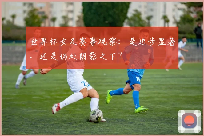 世界杯女足赛事观察:是进步显著,还是仍处阴影之下?