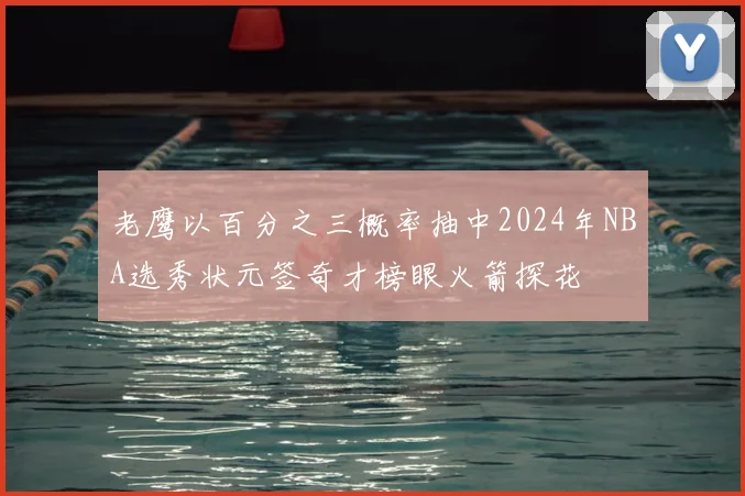 老鹰以百分之三概率抽中2024年NBA选秀状元签奇才榜眼火箭探花