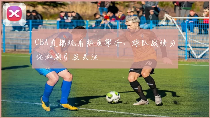 CBA直播观看热度攀升，球队战绩分化加剧引发关注