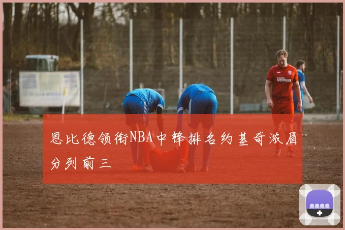 恩比德领衔NBA中锋排名约基奇浓眉分列前三