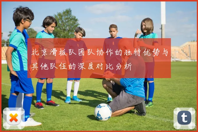北京滑板队团队协作的独特优势与其他队伍的深度对比分析