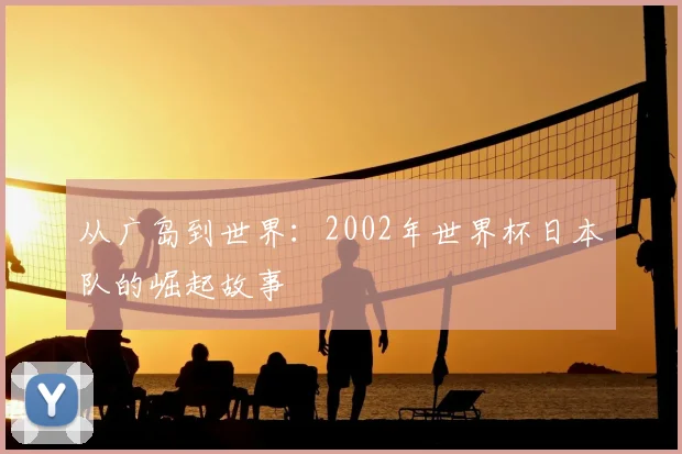 从广岛到世界：2002年世界杯日本队的崛起故事