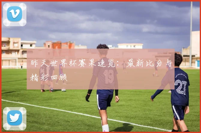 昨天世界杯赛果速览：最新比分与精彩回顾