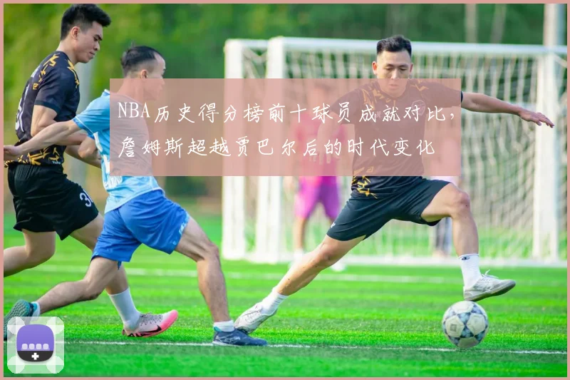 NBA历史得分榜前十球员成就对比，詹姆斯超越贾巴尔后的时代变化