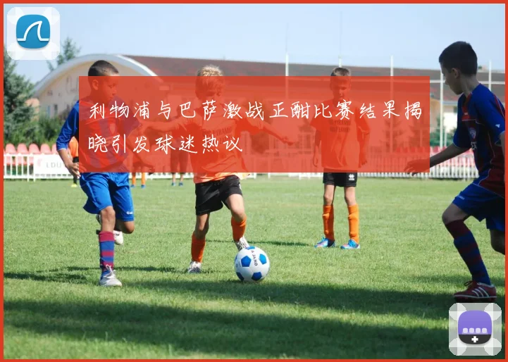 利物浦与巴萨激战正酣比赛结果揭晓引发球迷热议