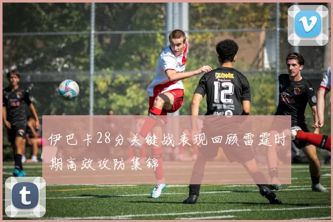 伊巴卡28分关键战表现回顾雷霆时期高效攻防集锦