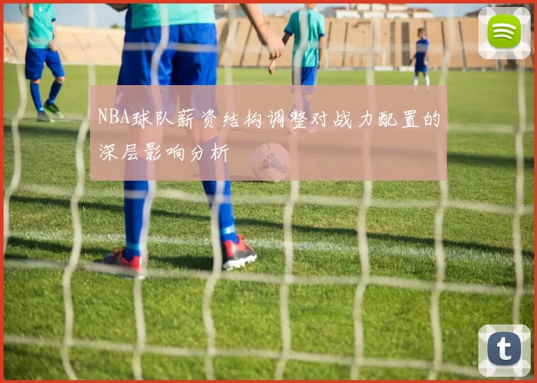 NBA球队薪资结构调整对战力配置的深层影响分析