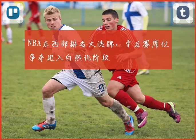 NBA东西部排名大洗牌，季后赛席位争夺进入白热化阶段