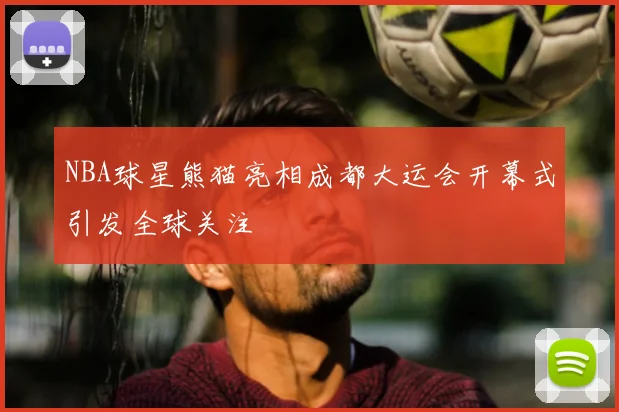 NBA球星熊猫亮相成都大运会开幕式引发全球关注