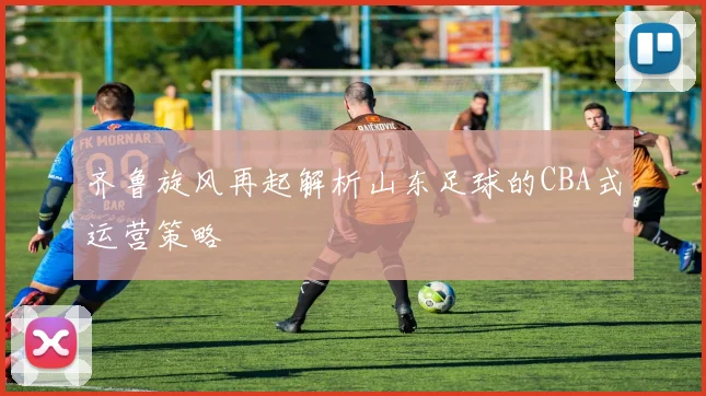 齐鲁旋风再起解析山东足球的CBA式运营策略