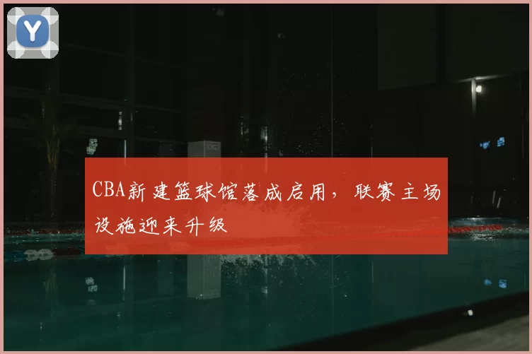 CBA新建篮球馆落成启用,联赛主场设施迎来升级
