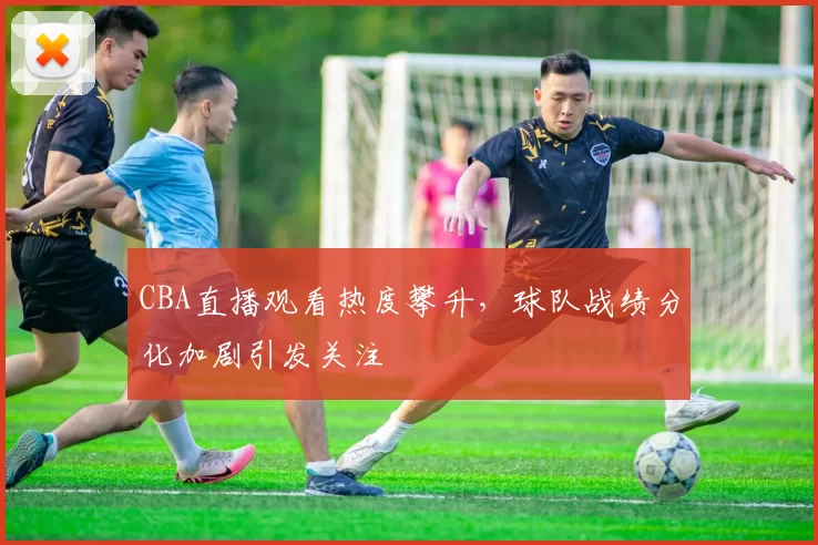 CBA直播观看热度攀升，球队战绩分化加剧引发关注