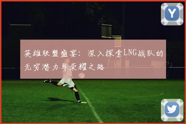 英雄联盟盛宴：深入探索LNG战队的无穷潜力与荣耀之路