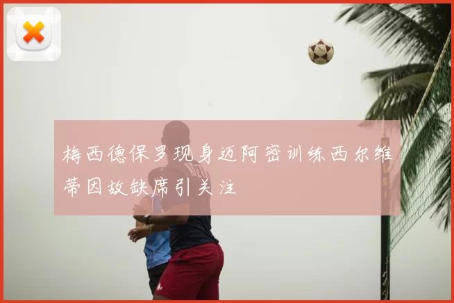 梅西德保罗现身迈阿密训练西尔维蒂因故缺席引关注