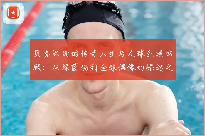 贝克汉姆的传奇人生与足球生涯回顾：从绿茵场到全球偶像的崛起之路