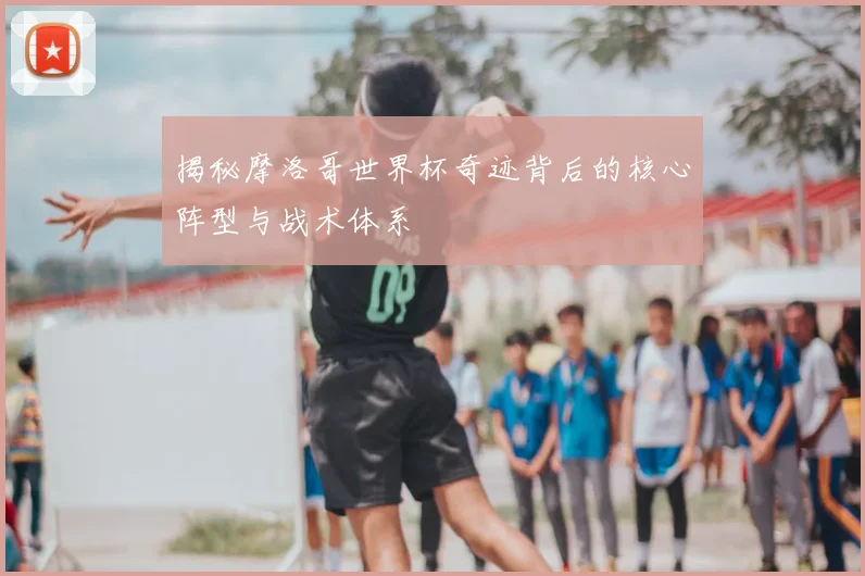 揭秘摩洛哥世界杯奇迹背后的核心阵型与战术体系