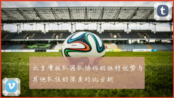 北京滑板队团队协作的独特优势与其他队伍的深度对比分析
