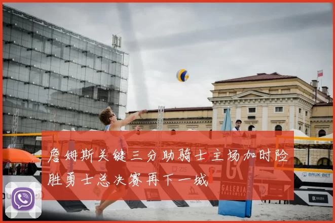 詹姆斯关键三分助骑士主场加时险胜勇士总决赛再下一城