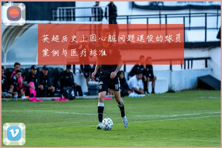 英超历史上因心脏问题退役的球员案例与医疗标准