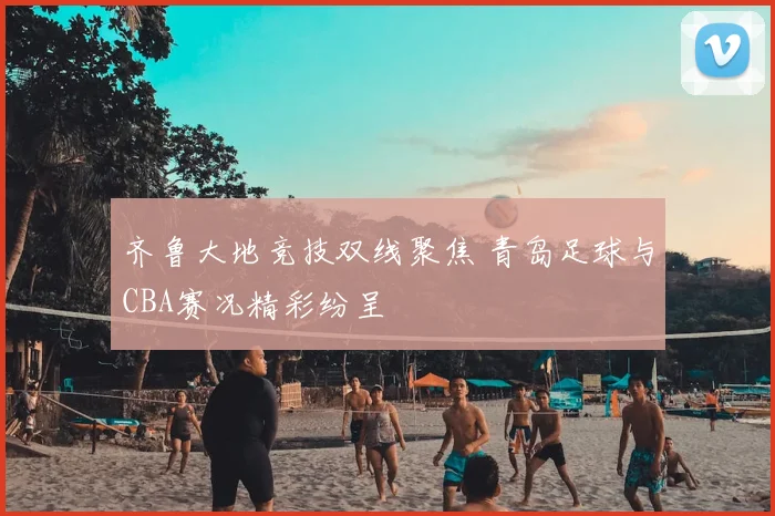 齐鲁大地竞技双线聚焦 青岛足球与CBA赛况精彩纷呈