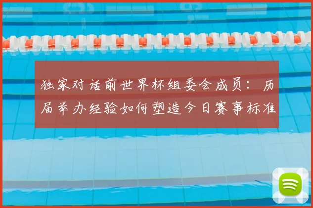 独家对话前世界杯组委会成员:历届举办经验如何塑造今日赛事标准