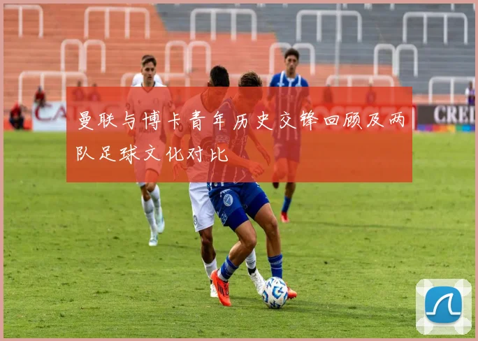 曼联与博卡青年历史交锋回顾及两队足球文化对比