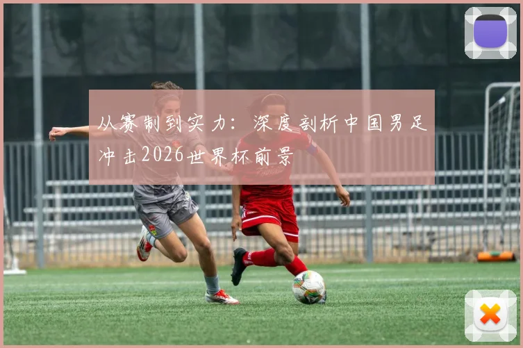 从赛制到实力：深度剖析中国男足冲击2026世界杯前景