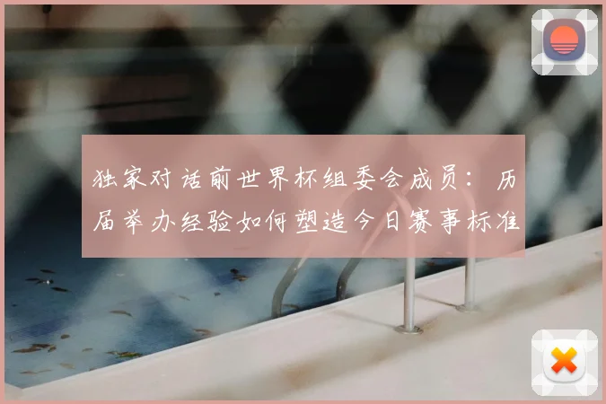 独家对话前世界杯组委会成员：历届举办经验如何塑造今日赛事标准