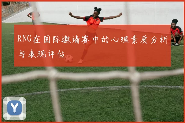 RNG在国际邀请赛中的心理素质分析与表现评估