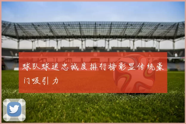 球队球迷忠诚度排行榜彰显传统豪门吸引力